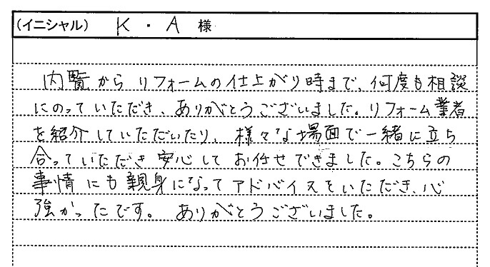 内覧からリフォームの仕上がり時まで、何度も相談にのっていただき、ありがとうございました。リフォーム業者を紹介していただいたり、様々な場面で一緒に立ち会っていただき安心してお任せできました。こちらの事情にも親身になってアドバイスをいただき、心強かったです。ありがとうございました。