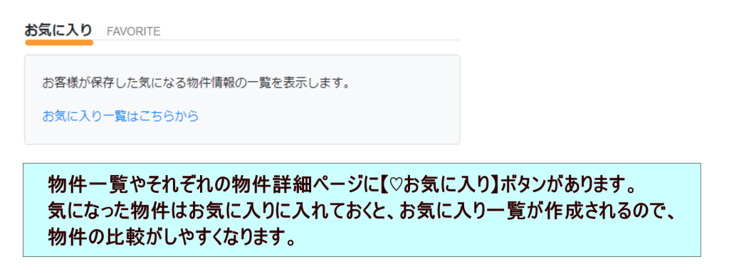 物件一覧やそれぞれの物件詳細ページに　お気に入りボタン　があります。気になった物件はお気に入りに入れておくと、お気に入り一覧が作成されるので、物件の比較がしやすくなります。